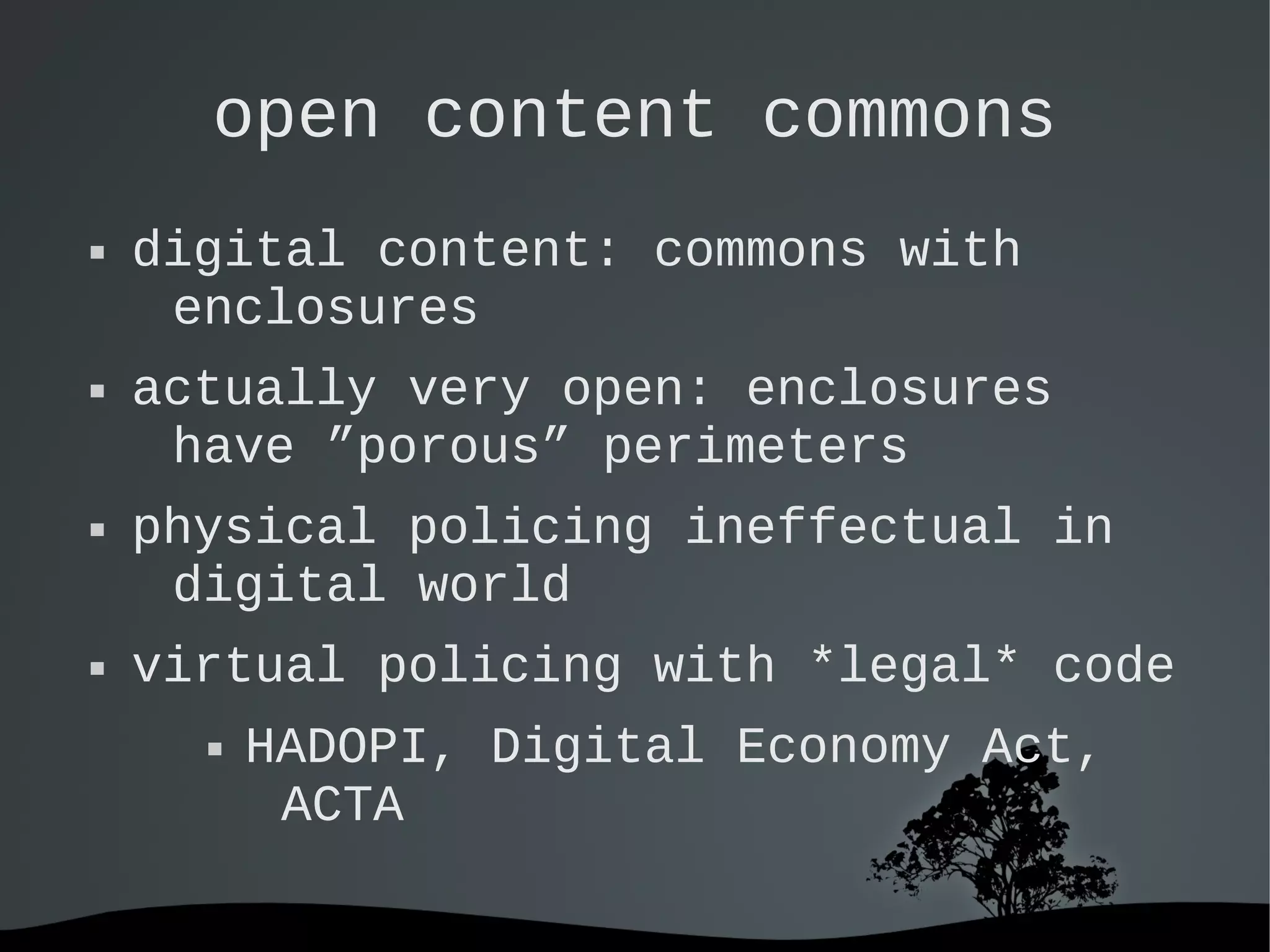   
open content commons
 digital content: commons with
enclosures
 actually very open: enclosures
have ”porous” perimeters
 physical policing ineffectual in
digital world
 virtual policing with *legal* code
 HADOPI, Digital Economy Act,
ACTA
 