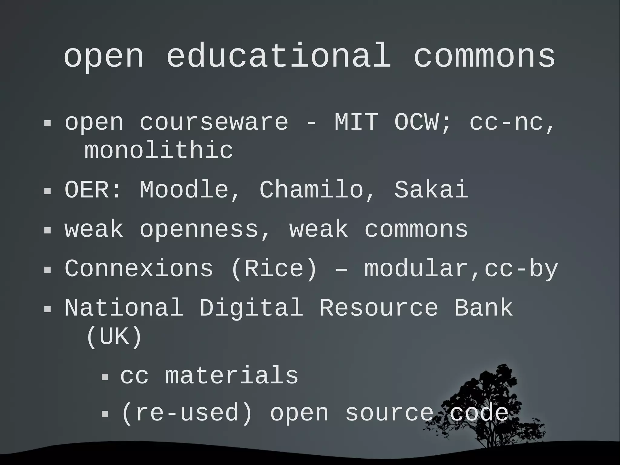   
open educational commons
 open courseware - MIT OCW; cc-nc,
monolithic
 OER: Moodle, Chamilo, Sakai
 weak openness, weak commons
 Connexions (Rice) – modular,cc-by
 National Digital Resource Bank
(UK)
 cc materials
 (re-used) open source code
 