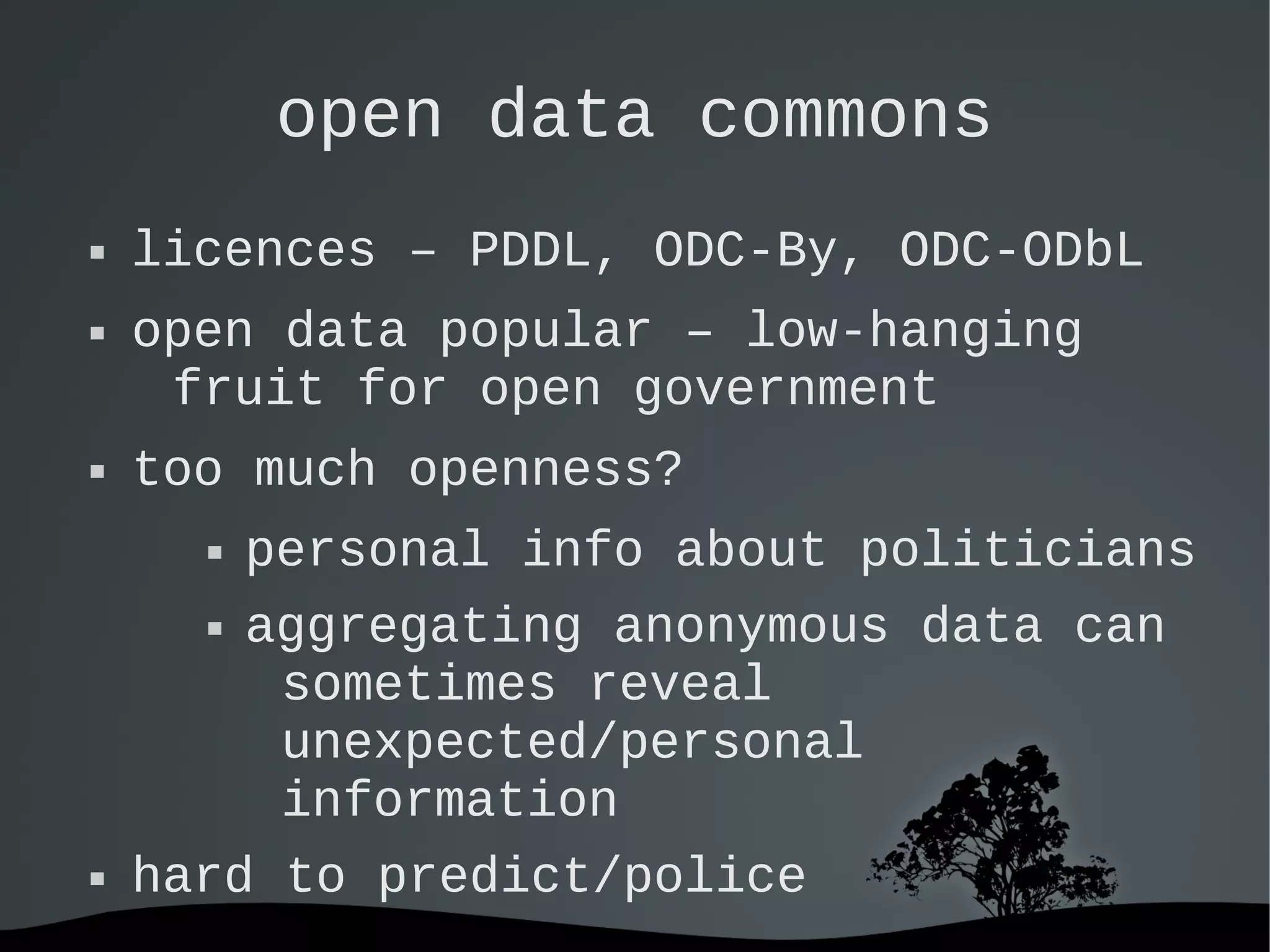   
open data commons
 licences – PDDL, ODC-By, ODC-ODbL
 open data popular – low-hanging
fruit for open government
 too much openness?
 personal info about politicians
 aggregating anonymous data can
sometimes reveal
unexpected/personal
information
 hard to predict/police
 