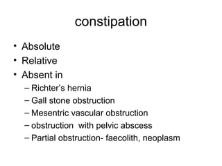 constipation
• Absolute
• Relative
• Absent in
– Richter’s hernia
– Gall stone obstruction
– Mesentric vascular obstruction
– obstruction with pelvic abscess
– Partial obstruction- faecolith, neoplasm
 
