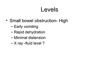 Levels
• Small bowel obstruction- High
– Early vomiting
– Rapid dehydration
– Minimal distension
– X ray -fluid level ?
 