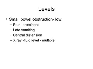 Levels
• Small bowel obstruction- low
– Pain- prominent
– Late vomiting
– Central distension
– X ray -fluid level - multiple
 