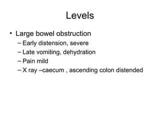 Levels
• Large bowel obstruction
– Early distension, severe
– Late vomiting, dehydration
– Pain mild
– X ray –caecum , ascending colon distended
 