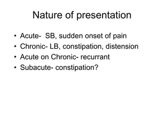 Nature of presentation
• Acute- SB, sudden onset of pain
• Chronic- LB, constipation, distension
• Acute on Chronic- recurrant
• Subacute- constipation?
 
