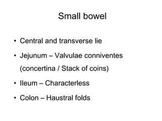 Small bowel
• Central and transverse lie
• Jejunum – Valvulae conniventes
(concertina / Stack of coins)
• Ileum – Characterless
• Colon – Haustral folds
 