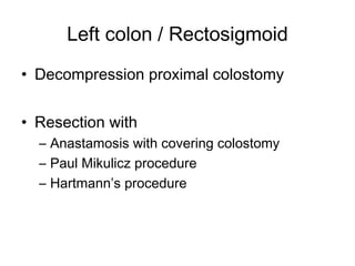 Left colon / Rectosigmoid
• Decompression proximal colostomy
• Resection with
– Anastamosis with covering colostomy
– Paul Mikulicz procedure
– Hartmann’s procedure
 