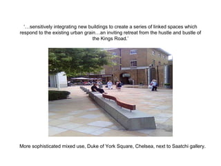 ‘…sensitively integrating new buildings to create a series of linked spaces which
respond to the existing urban grain…an inviting retreat from the hustle and bustle of
the Kings Road.’
More sophisticated mixed use, Duke of York Square, Chelsea, next to Saatchi gallery.
 