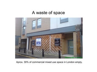 A waste of space
Aprox. 30% of commercial mixed use space in London empty.
 