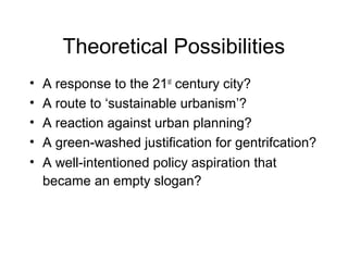 Theoretical Possibilities
• A response to the 21st
century city?
• A route to ‘sustainable urbanism’?
• A reaction against urban planning?
• A green-washed justification for gentrifcation?
• A well-intentioned policy aspiration that
became an empty slogan?
 