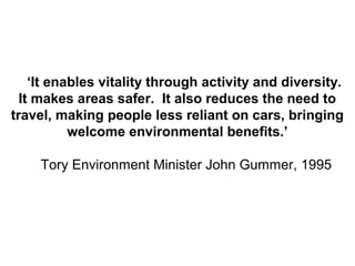 ‘It enables vitality through activity and diversity.
It makes areas safer. It also reduces the need to
travel, making people less reliant on cars, bringing
welcome environmental benefits.’
Tory Environment Minister John Gummer, 1995
 
