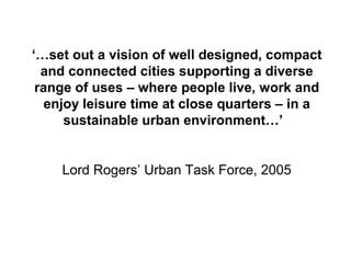 ‘…set out a vision of well designed, compact
and connected cities supporting a diverse
range of uses – where people live, work and
enjoy leisure time at close quarters – in a
sustainable urban environment…’
Lord Rogers’ Urban Task Force, 2005
 