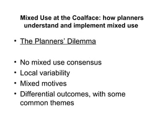 Mixed Use at the Coalface: how planners
understand and implement mixed use
• The Planners’ Dilemma
• No mixed use consensus
• Local variability
• Mixed motives
• Differential outcomes, with some
common themes
 