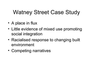 Watney Street Case Study
• A place in flux
• Little evidence of mixed use promoting
social integration
• Racialised response to changing built
environment
• Competing narratives
 