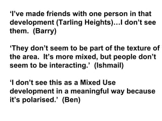 ‘I’ve made friends with one person in that
development (Tarling Heights)…I don’t see
them. (Barry)
‘They don’t seem to be part of the texture of
the area. It’s more mixed, but people don’t
seem to be interacting.’ (Ishmail)
‘I don’t see this as a Mixed Use
development in a meaningful way because
it’s polarised.’ (Ben)
 