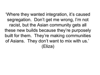 ‘Where they wanted integration, it’s caused
segregation. Don’t get me wrong, I’m not
racist, but the Asian community gets all
these new builds because they’re purposely
built for them. They’re making communities
of Asians. They don’t want to mix with us.’
(Eliza)
 