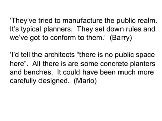 ‘They’ve tried to manufacture the public realm.
It’s typical planners. They set down rules and
we’ve got to conform to them.’ (Barry)
‘I’d tell the architects “there is no public space
here”. All there is are some concrete planters
and benches. It could have been much more
carefully designed. (Mario)
 