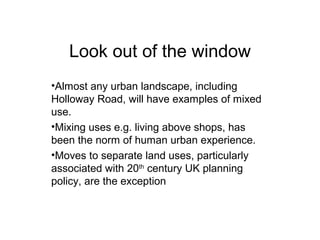 Look out of the window
•Almost any urban landscape, including
Holloway Road, will have examples of mixed
use.
•Mixing uses e.g. living above shops, has
been the norm of human urban experience.
•Moves to separate land uses, particularly
associated with 20th
century UK planning
policy, are the exception
 