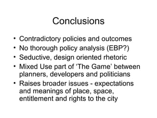 Conclusions
• Contradictory policies and outcomes
• No thorough policy analysis (EBP?)
• Seductive, design oriented rhetoric
• Mixed Use part of ‘The Game’ between
planners, developers and politicians
• Raises broader issues - expectations
and meanings of place, space,
entitlement and rights to the city
 