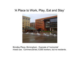‘A Place to Work, Play, Eat and Stay’
Brindley Place, Birmingham. Example of ‘horizontal’
mixed use. Commercial-led, 8,000 workers, but no residents.
 