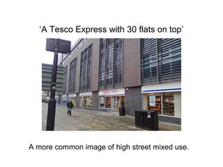 ‘A Tesco Express with 30 flats on top’
A more common image of high street mixed use.
 