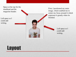 Layout
First, I positioned my main
image, which enabled me to
center my focus around it which
expresses it greatly when its
finished.Left space so I
could add
writing.
Left space so I
could add
writing.
Space at the top for the
masthead and the
magazine header.
 