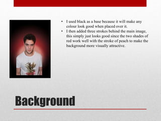 Background
• I used black as a base because it will make any
colour look good when placed over it.
• I then added three strokes behind the main image,
this simply just looks good since the two shades of
red work well with the stroke of peach to make the
background more visually attractive.
 