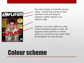 Colour scheme
My colour scheme was literally red and
yellow with the base colours of white
and black which just bring the
magazine together and give it an
attractive edge
I kept my cover lines within my colour
scheme boundaries simply to make the
magazine stand out better as a whole.
However, I can still use any colour within
the boundaries for some diversity.
 