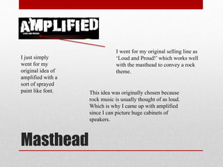 Masthead
I just simply
went for my
original idea of
amplified with a
sort of sprayed
paint like font.
I went for my original selling line as
‘Loud and Proud!’ which works well
with the masthead to convey a rock
theme.
This idea was originally chosen because
rock music is usually thought of as loud.
Which is why I came up with amplified
since I can picture huge cabinets of
speakers.
 