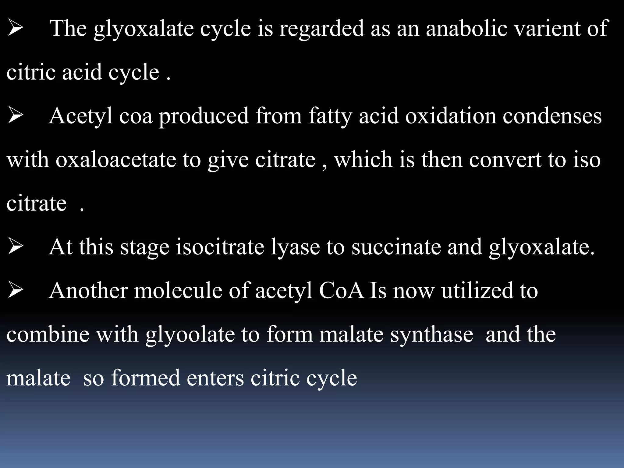  The glyoxalate cycle is regarded as an anabolic varient of
citric acid cycle .
Acetyl coa produced from fatty acid oxidation condenses
with oxaloacetate to give citrate , which is then convert to iso
citrate .
At this stage isocitrate lyase to succinate and glyoxalate.
Another molecule of acetyl CoA Is now utilized to
combine with glyoolate to form malate synthase and the
malate so formed enters citric cycle