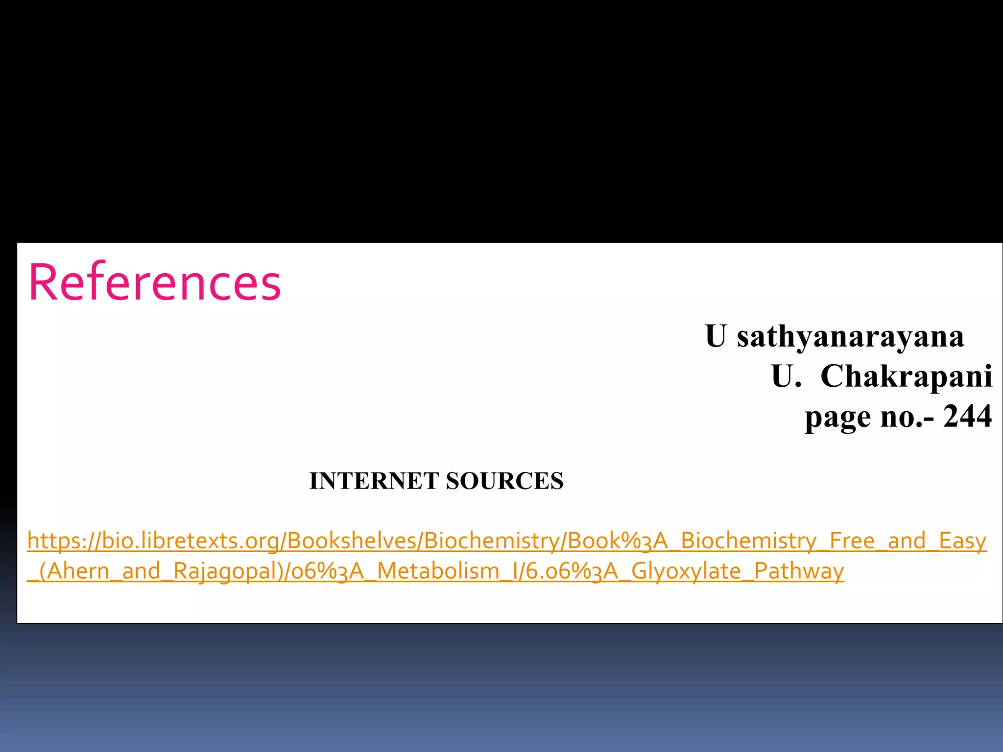 References ; Biochemistry book by
U sathyanarayana
U. Chakrapani
page no.- 244
INTERNET SOURCES
https://bio.libretexts.org/Bookshelves/Biochemistry/Book%3A_Biochemistry_Free_and_Easy
_(Ahern_and_Rajagopal)/06%3A_Metabolism_I/6.06%3A_Glyoxylate_Pathway