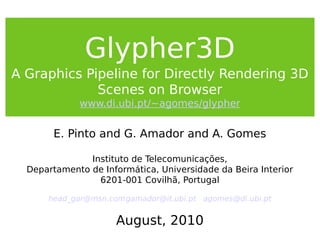Glypher3D
A Graphics Pipeline for Directly Rendering 3D
Scenes on Browser
www.di.ubi.pt/~agomes/glypher
E. Pinto and G. Amador and A. Gomes
Instituto de Telecomunicações,
Departamento de Informática, Universidade da Beira Interior
6201-001 Covilhã, Portugal
head_gar@msn.comgamador@it.ubi.pt agomes@di.ubi.pt
August, 2010
 
