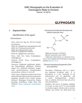 GLYPHOSATE
1. Exposure Data
Identification of the agent
Nomenclature
Chem. Abstr. Serv. Reg. No.: 1071-83-6 (acid);
Structural and molecular formulae and
relative molecular mass
O OH
H P
N H2C OH
also relevant:
38641-94-0 (glyphosate-isopropylamine salt)
40465-66-5 (monoammonium salt)
69254-40-6 (diammonium salt)
34494-03-6 (glyphosate-sodium)
HO C
CH2
O
81591-81-3 (glyphosate-trimesium)
Chem. Abstr. Serv. Name: N-(phosphono-
methyl)glycine
Preferred IUPAC Name: N-(phosphono-
methyl)glycine
Synonyms: Gliphosate; glyphosate; glypho-
sate hydrochloride; glyphosate [calcium,
copper (2+), dilithium, disodium, magne-
sium, monoammonium, monopotassium,
monosodium, sodium, or zinc] salt
Trade names: Glyphosate products have been
sold worldwideundernumeroustradenames,
including: Abundit Extra; Credit; Xtreme;
Glifonox; Glyphogan; Ground-Up; Rodeo;
Roundup; Touchdown; Tragli; Wipe Out;
Yerbimat (Farm Chemicals International,
2015).
Molecular formula: C3H8NO5P
Relative molecular mass: 169.07
Additional information on chemical struc-
ture is also available in the PubChem Compound
database (NCBI, 2015).
Chemical and physical properties of the
pure substance
Description: Glyphosate acid is a colour-
less, odourless, crystalline solid. It is
formulated as a salt consisting of the
deprotonated acid of glyphosate and
a cation (isopropylamine, ammon-
ium, or sodium), with more than one salt in
some formulations.
Solubility: The acid is of medium solubility
at 11.6 g/L in water (at 25 °C) and insoluble
in common organic solvents such as acetone,
ethanol, and xylene; the alkali-metal and
1
IARC Monographs on the Evaluation of
Carcinogenic Risks to Humans
Volume 112 (2015)
 