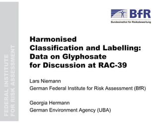 FEDERALINSTITUTE
FORRISKASSESSMENT
Harmonised
Classification and Labelling:
Data on Glyphosate
for Discussion at RAC-39
Lars Niemann
German Federal Institute for Risk Assessment (BfR)
Georgia Hermann
German Environment Agency (UBA)
 