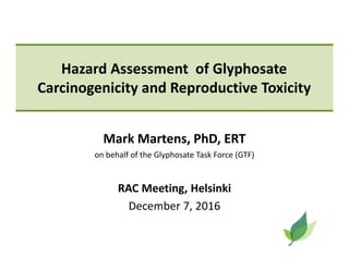 Hazard Assessment of Glyphosate
Carcinogenicity and Reproductive Toxicity
Mark Martens, PhD, ERT
on behalf of the Glyphosate Task Force (GTF)
RAC Meeting, Helsinki
December 7, 2016
 
