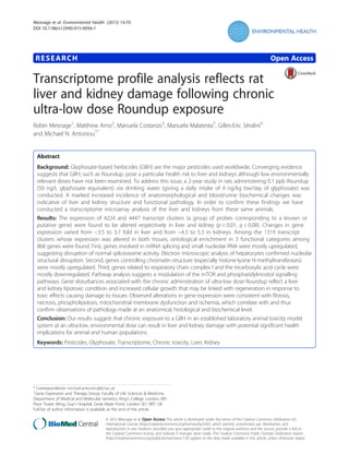 RESEARCH Open Access
Transcriptome profile analysis reflects rat
liver and kidney damage following chronic
ultra-low dose Roundup exposure
Robin Mesnage1
, Matthew Arno2
, Manuela Costanzo3
, Manuela Malatesta3
, Gilles-Eric Séralini4
and Michael N. Antoniou1*
Abstract
Background: Glyphosate-based herbicides (GBH) are the major pesticides used worldwide. Converging evidence
suggests that GBH, such as Roundup, pose a particular health risk to liver and kidneys although low environmentally
relevant doses have not been examined. To address this issue, a 2-year study in rats administering 0.1 ppb Roundup
(50 ng/L glyphosate equivalent) via drinking water (giving a daily intake of 4 ng/kg bw/day of glyphosate) was
conducted. A marked increased incidence of anatomorphological and blood/urine biochemical changes was
indicative of liver and kidney structure and functional pathology. In order to confirm these findings we have
conducted a transcriptome microarray analysis of the liver and kidneys from these same animals.
Results: The expression of 4224 and 4447 transcript clusters (a group of probes corresponding to a known or
putative gene) were found to be altered respectively in liver and kidney (p < 0.01, q < 0.08). Changes in gene
expression varied from −3.5 to 3.7 fold in liver and from −4.3 to 5.3 in kidneys. Among the 1319 transcript
clusters whose expression was altered in both tissues, ontological enrichment in 3 functional categories among
868 genes were found. First, genes involved in mRNA splicing and small nucleolar RNA were mostly upregulated,
suggesting disruption of normal spliceosome activity. Electron microscopic analysis of hepatocytes confirmed nucleolar
structural disruption. Second, genes controlling chromatin structure (especially histone-lysine N-methyltransferases)
were mostly upregulated. Third, genes related to respiratory chain complex I and the tricarboxylic acid cycle were
mostly downregulated. Pathway analysis suggests a modulation of the mTOR and phosphatidylinositol signalling
pathways. Gene disturbances associated with the chronic administration of ultra-low dose Roundup reflect a liver
and kidney lipotoxic condition and increased cellular growth that may be linked with regeneration in response to
toxic effects causing damage to tissues. Observed alterations in gene expression were consistent with fibrosis,
necrosis, phospholipidosis, mitochondrial membrane dysfunction and ischemia, which correlate with and thus
confirm observations of pathology made at an anatomical, histological and biochemical level.
Conclusion: Our results suggest that chronic exposure to a GBH in an established laboratory animal toxicity model
system at an ultra-low, environmental dose can result in liver and kidney damage with potential significant health
implications for animal and human populations.
Keywords: Pesticides, Glyphosate, Transcriptome, Chronic toxicity, Liver, Kidney
* Correspondence: michael.antoniou@kcl.ac.uk
1
Gene Expression and Therapy Group, Faculty of Life Sciences & Medicine,
Department of Medical and Molecular Genetics, King’s College London, 8th
Floor Tower Wing, Guy’s Hospital, Great Maze Pond, London SE1 9RT, UK
Full list of author information is available at the end of the article
© 2015 Mesnage et al. Open Access This article is distributed under the terms of the Creative Commons Attribution 4.0
International License (http://creativecommons.org/licenses/by/4.0/), which permits unrestricted use, distribution, and
reproduction in any medium, provided you give appropriate credit to the original author(s) and the source, provide a link to
the Creative Commons license, and indicate if changes were made. The Creative Commons Public Domain Dedication waiver
(http://creativecommons.org/publicdomain/zero/1.0/) applies to the data made available in this article, unless otherwise stated.
Mesnage et al. Environmental Health (2015) 14:70
DOI 10.1186/s12940-015-0056-1
 