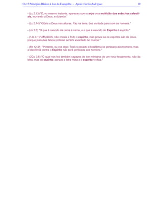 Os 15 Princípios Básicos à Luz do Evangelho – Apoio: Carlos Rodrigues 10
- (Lc 2:13) E, no mesmo instante, apareceu com o anjo uma multidão dos exércitos celesti-
ais, louvando a Deus, e dizendo:
- (Lc 2:14) Glória a Deus nas alturas, Paz na terra, boa vontade para com os homens.
- (Jo 3:6) O que é nascido da carne é carne, e o que é nascido do Espírito é espírito.
- (1Jo 4:1) AMADOS, não creiais a todo o espírito, mas provai se os espíritos são de Deus,
porque já muitos falsos profetas se têm levantado no mundo.
- (Mt 12:31) Portanto, eu vos digo: Todo o pecado e blasfêmia se perdoará aos homens; mas
a blasfêmia contra o Espírito não será perdoada aos homens.
- (2Co 3:6) O qual nos fez também capazes de ser ministros de um novo testamento, não da
letra, mas do espírito; porque a letra mata e o espírito vivifica.
 