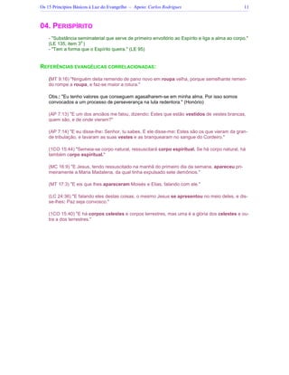 Os 15 Princípios Básicos à Luz do Evangelho – Apoio: Carlos Rodrigues 11
04. PERISPÍRITO
- Substância semimaterial que serve de primeiro envoltório ao Espírito e liga a alma ao corpo.
(LE 135, item 3
o.
)
- Tem a forma que o Espírito queira. (LE 95)
REFERÊNCIAS EVANGÉLICAS CORRELACIONADAS:
(MT 9:16) Ninguém deita remendo de pano novo em roupa velha, porque semelhante remen-
do rompe a roupa, e faz-se maior a rotura.
Obs.: Eu tenho valores que conseguem agasalharem-se em minha alma. Por isso somos
convocados a um processo de perseverança na luta redentora. (Honório)
(AP 7:13) E um dos anciãos me falou, dizendo: Estes que estão vestidos de vestes brancas,
quem são, e de onde vieram?
(AP 7:14) E eu disse-lhe: Senhor, tu sabes. E ele disse-me: Estes são os que vieram da gran-
de tribulação, e lavaram as suas vestes e as branquearam no sangue do Cordeiro.
(1CO 15:44) Semeia-se corpo natural, ressuscitará corpo espiritual. Se há corpo natural, há
também corpo espiritual.
(MC 16:9) E Jesus, tendo ressuscitado na manhã do primeiro dia da semana, apareceu pri-
meiramente a Maria Madalena, da qual tinha expulsado sete demônios.
(MT 17:3) E eis que lhes apareceram Moisés e Elias, falando com ele.
(LC 24:36) E falando eles destas coisas, o mesmo Jesus se apresentou no meio deles, e dis-
se-lhes: Paz seja convosco.
(1CO 15:40) E há corpos celestes e corpos terrestres, mas uma é a glória dos celestes e ou-
tra a dos terrestres.
 