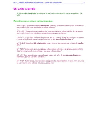Os 15 Princípios Básicos à Luz do Evangelho – Apoio: Carlos Rodrigues 13
06. LIVRE-ARBÍTRIO
O homem tem a liberdade de pensar e de agir. Sem o livre-arbítrio, ele seria maquina. (LE
843)
REFERÊNCIAS EVANGÉLICAS CORRELACIONADAS:
(1CO 10:23) Todas as coisas me são lícitas, mas nem todas as coisas convêm; todas as coi-
sas me são lícitas, mas nem todas as coisas edificam.
(1CO 6:12) Todas as coisas me são lícitas, mas nem todas as coisas convêm. Todas as coi-
sas me são lícitas, mas eu não me deixarei dominar por nenhuma.
(RM 13:11) E isto digo, conhecendo o tempo, que já é hora de despertarmos do sono; porque
a nossa salvação está agora mais perto de nós do que quando aceitamos a fé.
(MT 20:4) E disse-lhes: Ide vós também para a vinha, e dar-vos-ei o que for justo. E eles fo-
ram.
(MT 7:24) Todo aquele, pois, que escuta estas minhas palavras, e as pratica, assemelhá-lo-
ei ao homem prudente, que edificou a sua casa sobre a rocha;
(JO 3:21) Mas quem pratica a verdade vem para a luz, a fim de que as suas obras sejam
manifestas, porque são feitas em Deus.
(MT 16:24) Então disse Jesus aos seus discípulos: Se alguém quiser vir após mim, renuncie-
se a si mesmo, tome sobre si a sua cruz, e siga-me;
 