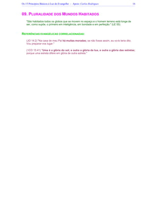 Os 15 Princípios Básicos à Luz do Evangelho – Apoio: Carlos Rodrigues 16
09. PLURALIDADE DOS MUNDOS HABITADOS
São habitados todos os globos que se movem no espaço e o homem terreno está longe de
ser, como supõe, o primeiro em inteligência, em bondade e em perfeição. (LE 55)
REFERÊNCIAS EVANGÉLICAS CORRELACIONADAS:
(JO 14:2) Na casa de meu Pai há muitas moradas; se não fosse assim, eu vo-lo teria dito.
Vou preparar-vos lugar.
(1CO 15:41) Uma é a glória do sol, e outra a glória da lua, e outra a glória das estrelas;
porque uma estrela difere em glória de outra estrela.
 