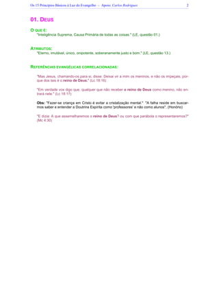 Os 15 Princípios Básicos à Luz do Evangelho – Apoio: Carlos Rodrigues 2
01. DEUS
O QUE É:
"Inteligência Suprema, Causa Primária de todas as coisas." (LE, questão 01.)
ATRIBUTOS:
"Eterno, imutável, único, onipotente, soberanamente justo e bom." (LE, questão 13.)
REFERÊNCIAS EVANGÉLICAS CORRELACIONADAS:
"Mas Jesus, chamando-os para si, disse: Deixai vir a mim os meninos, e não os impeçais, por-
que dos tais é o reino de Deus." (Lc 18:16)
"Em verdade vos digo que, qualquer que não receber o reino de Deus como menino, não en-
trará nele." (Lc 18:17)
Obs: "Fazer-se criança em Cristo é evitar a cristalização mental." "A falha reside em buscar-
mos saber e entender a Doutrina Espírita como 'professores' e não como alunos". (Honório)
"E dizia: A que assemelharemos o reino de Deus? ou com que parábola o representaremos?"
(Mc 4:30)
 