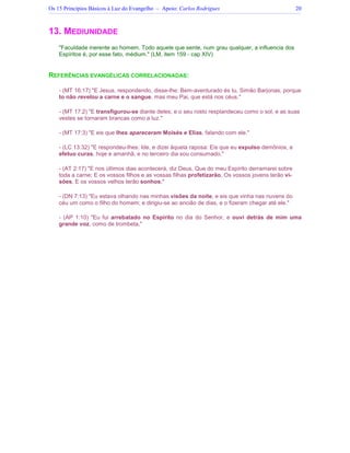 Os 15 Princípios Básicos à Luz do Evangelho – Apoio: Carlos Rodrigues 20
13. MEDIUNIDADE
Faculdade inerente ao homem. Todo aquele que sente, num grau qualquer, a influencia dos
Espíritos é, por esse fato, médium. (LM, item 159 - cap XIV)
REFERÊNCIAS EVANGÉLICAS CORRELACIONADAS:
- (MT 16:17) E Jesus, respondendo, disse-lhe: Bem-aventurado és tu, Simão Barjonas, porque
to não revelou a carne e o sangue, mas meu Pai, que está nos céus.
- (MT 17:2) E transfigurou-se diante deles; e o seu rosto resplandeceu como o sol, e as suas
vestes se tornaram brancas como a luz.
- (MT 17:3) E eis que lhes apareceram Moisés e Elias, falando com ele.
- (LC 13:32) E respondeu-lhes: Ide, e dizei àquela raposa: Eis que eu expulso demônios, e
efetuo curas, hoje e amanhã, e no terceiro dia sou consumado.
- (AT 2:17) E nos últimos dias acontecerá, diz Deus, Que do meu Espírito derramarei sobre
toda a carne; E os vossos filhos e as vossas filhas profetizarão, Os vossos jovens terão vi-
sões, E os vossos velhos terão sonhos;
- (DN 7:13) Eu estava olhando nas minhas visões da noite, e eis que vinha nas nuvens do
céu um como o filho do homem; e dirigiu-se ao ancião de dias, e o fizeram chegar até ele.
- (AP 1:10) Eu fui arrebatado no Espírito no dia do Senhor, e ouvi detrás de mim uma
grande voz, como de trombeta,
 