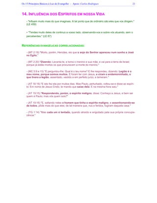 Os 15 Princípios Básicos à Luz do Evangelho – Apoio: Carlos Rodrigues 21
14. INFLUÊNCIA DOS ESPÍRITOS EM NOSSA VIDA
- Influem muito mais do que imaginais. A tal ponto que de ordinário são eles que vos dirigem.
(LE 459)
 Tendes muito deles de continuo a vosso lado, observando-vos e sobre vós atuando, sem o
perceberdes. (LE 87)
REFERÊNCIAS EVANGÉLICAS CORRELACIONADAS:
- (MT 2:19) Morto, porém, Herodes, eis que o anjo do Senhor apareceu num sonho a José
no Egito,
- (MT 2:20) Dizendo: Levanta-te, e toma o menino e sua mãe, e vai para a terra de Israel;
porque já estão mortos os que procuravam a morte do menino.
- (MC 5:9 e 15) E perguntou-lhe: Qual é o teu nome? E lhe respondeu, dizendo: Legião é o
meu nome, porque somos muitos. E foram ter com Jesus, e viram o endemoninhado, o
que tivera a legião, assentado, vestido e em perfeito juízo, e temeram.
- (AT 16:18) E isto fez ela por muitos dias. Mas Paulo, perturbado, voltou-se e disse ao espíri-
to: Em nome de Jesus Cristo, te mando que saias dela. E na mesma hora saiu.
- (AT 19:15) Respondendo, porém, o espírito maligno, disse: Conheço a Jesus, e bem sei
quem é Paulo; mas vós quem sois?
- (AT 19:16) E, saltando neles o homem que tinha o espírito maligno, e assenhoreando-se
de todos, pôde mais do que eles; de tal maneira que, nus e feridos, fugiram daquela casa.
- (TG 1:14) Mas cada um é tentado, quando atraído e engodado pela sua própria concupis-
cência.
 