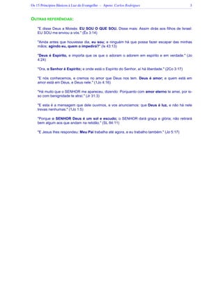 Os 15 Princípios Básicos à Luz do Evangelho – Apoio: Carlos Rodrigues 3
OUTRAS REFERÊNCIAS:
"E disse Deus a Moisés: EU SOU O QUE SOU. Disse mais: Assim dirás aos filhos de Israel:
EU SOU me enviou a vós." (Êx 3:14)
"Ainda antes que houvesse dia, eu sou; e ninguém há que possa fazer escapar das minhas
mãos; agindo eu, quem o impedirá?" (Is 43:13)
"Deus é Espírito, e importa que os que o adoram o adorem em espírito e em verdade." (Jo
4:24)
"Ora, o Senhor é Espírito; e onde está o Espírito do Senhor, aí há liberdade." (2Co 3:17)
"E nós conhecemos, e cremos no amor que Deus nos tem. Deus é amor; e quem está em
amor está em Deus, e Deus nele." (1Jo 4:16)
"Há muito que o SENHOR me apareceu, dizendo: Porquanto com amor eterno te amei, por is-
so com benignidade te atraí." (Jr 31:3)
"E esta é a mensagem que dele ouvimos, e vos anunciamos: que Deus é luz, e não há nele
trevas nenhumas." (1Jo 1:5)
"Porque o SENHOR Deus é um sol e escudo; o SENHOR dará graça e glória; não retirará
bem algum aos que andam na retidão." (SL 84:11)
"E Jesus lhes respondeu: Meu Pai trabalha até agora, e eu trabalho também." (Jo 5:17)
 