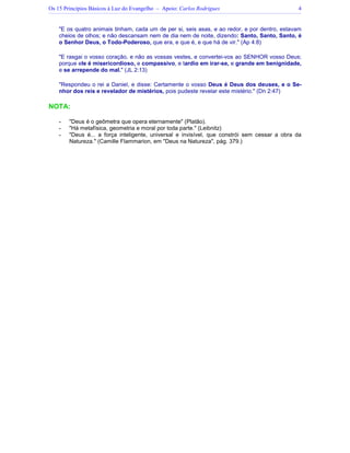 Os 15 Princípios Básicos à Luz do Evangelho – Apoio: Carlos Rodrigues 4
"E os quatro animais tinham, cada um de per si, seis asas, e ao redor, e por dentro, estavam
cheios de olhos; e não descansam nem de dia nem de noite, dizendo: Santo, Santo, Santo, é
o Senhor Deus, o Todo-Poderoso, que era, e que é, e que há de vir." (Ap 4:8)
"E rasgai o vosso coração, e não as vossas vestes, e convertei-vos ao SENHOR vosso Deus;
porque ele é misericordioso, e compassivo, e tardio em irar-se, e grande em benignidade,
e se arrepende do mal." (JL 2:13)
"Respondeu o rei a Daniel, e disse: Certamente o vosso Deus é Deus dos deuses, e o Se-
nhor dos reis e revelador de mistérios, pois pudeste revelar este mistério." (Dn 2:47)
NOTA:
- "Deus é o geômetra que opera eternamente" (Platão).
- "Há metafísica, geometria e moral por toda parte." (Leibnitz)
- "Deus é... a força inteligente, universal e invisível, que constrói sem cessar a obra da
Natureza." (Camille Flammarion, em "Deus na Natureza", pág. 379.)
 