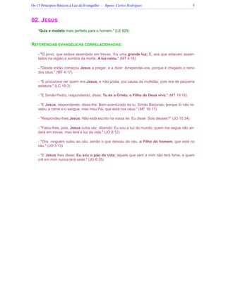 Os 15 Princípios Básicos à Luz do Evangelho – Apoio: Carlos Rodrigues 5
02. JESUS
"Guia e modelo mais perfeito para o homem." (LE 625)
REFERÊNCIAS EVANGÉLICAS CORRELACIONADAS:
- "O povo, que estava assentado em trevas, Viu uma grande luz; E, aos que estavam assen-
tados na região e sombra da morte, A luz raiou." (MT 4:16)
- "Desde então começou Jesus a pregar, e a dizer: Arrependei-vos, porque é chegado o reino
dos céus." (MT 4:17)
- "E procurava ver quem era Jesus, e não podia, por causa da multidão, pois era de pequena
estatura." (LC 19:3)
- "E Simão Pedro, respondendo, disse: Tu és o Cristo, o Filho do Deus vivo." (MT 16:16)
- "E Jesus, respondendo, disse-lhe: Bem-aventurado és tu, Simão Barjonas, porque to não re-
velou a carne e o sangue, mas meu Pai, que está nos céus." (MT 16:17)
- "Respondeu-lhes Jesus: Não está escrito na vossa lei: Eu disse: Sois deuses?" (JO 10:34)
- "Falou-lhes, pois, Jesus outra vez, dizendo: Eu sou a luz do mundo; quem me segue não an-
dará em trevas, mas terá a luz da vida." (JO 8:12)
- "Ora, ninguém subiu ao céu, senão o que desceu do céu, o Filho do homem, que está no
céu." (JO 3:13)
- "E Jesus lhes disse: Eu sou o pão da vida; aquele que vem a mim não terá fome, e quem
crê em mim nunca terá sede." (JO 6:35)
 