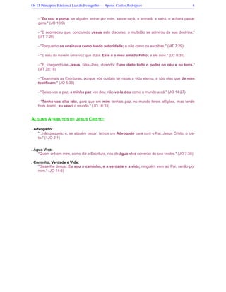 Os 15 Princípios Básicos à Luz do Evangelho – Apoio: Carlos Rodrigues 6
- "Eu sou a porta; se alguém entrar por mim, salvar-se-á, e entrará, e sairá, e achará pasta-
gens." (JO 10:9)
- "E aconteceu que, concluindo Jesus este discurso, a multidão se admirou da sua doutrina;"
(MT 7:28)
- "Porquanto os ensinava como tendo autoridade; e não como os escribas." (MT 7:29)
- "E saiu da nuvem uma voz que dizia: Este é o meu amado Filho; a ele ouvi." (LC 9:35)
- "E, chegando-se Jesus, falou-lhes, dizendo: É-me dado todo o poder no céu e na terra."
(MT 28:18)
- "Examinais as Escrituras, porque vós cuidais ter nelas a vida eterna, e são elas que de mim
testificam;" (JO 5:39)
- "Deixo-vos a paz, a minha paz vos dou; não vo-la dou como o mundo a dá." (JO 14:27)
- "Tenho-vos dito isto, para que em mim tenhais paz; no mundo tereis aflições, mas tende
bom ânimo, eu venci o mundo." (JO 16:33)
ALGUNS ATRIBUTOS DE JESUS CRISTO:
. Advogado:
"...não pequeis; e, se alguém pecar, temos um Advogado para com o Pai, Jesus Cristo, o jus-
to." (1JO 2:1)
. Água Viva:
"Quem crê em mim, como diz a Escritura, rios de água viva correrão do seu ventre." (JO 7:38)
. Caminho, Verdade e Vida:
"Disse-lhe Jesus: Eu sou o caminho, e a verdade e a vida; ninguém vem ao Pai, senão por
mim." (JO 14:6)
 