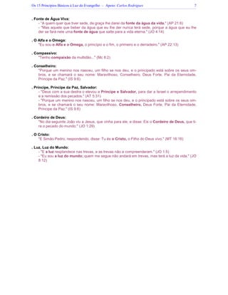 Os 15 Princípios Básicos à Luz do Evangelho – Apoio: Carlos Rodrigues 7
. Fonte de Água Viva:
- “A quem quer que tiver sede, de graça lhe darei da fonte da água da vida." (AP 21:6)
- "Mas aquele que beber da água que eu lhe der nunca terá sede, porque a água que eu lhe
der se fará nele uma fonte de água que salte para a vida eterna." (JO 4:14)
. O Alfa e o Omega:
"Eu sou o Alfa e o Omega, o princípio e o fim, o primeiro e o derradeiro." (AP 22:13)
. Compassivo:
"Tenho compaixão da multidão..." (Mc 8:2)
. Conselheiro:
"Porque um menino nos nasceu, um filho se nos deu, e o principado está sobre os seus om-
bros, e se chamará o seu nome: Maravilhoso, Conselheiro, Deus Forte, Pai da Eternidade,
Príncipe da Paz." (IS 9:6)
. Príncipe, Príncipe da Paz, Salvador:
- "Deus com a sua destra o elevou a Príncipe e Salvador, para dar a Israel o arrependimento
e a remissão dos pecados." (AT 5:31)
- "Porque um menino nos nasceu, um filho se nos deu, e o principado está sobre os seus om-
bros, e se chamará o seu nome: Maravilhoso, Conselheiro, Deus Forte, Pai da Eternidade,
Príncipe da Paz." (IS 9:6)
. Cordeiro de Deus:
"No dia seguinte João viu a Jesus, que vinha para ele, e disse: Eis o Cordeiro de Deus, que ti-
ra o pecado do mundo." (JO 1:29)
. O Cristo:
"E Simão Pedro, respondendo, disse: Tu és o Cristo, o Filho do Deus vivo." (MT 16:16)
. Luz, Luz do Mundo:
- "E a luz resplandece nas trevas, e as trevas não a compreenderam." (JO 1:5)
- "Eu sou a luz do mundo; quem me segue não andará em trevas, mas terá a luz da vida." (JO
8:12)
 