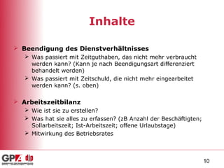 Inhalte

 Beendigung des Dienstverhältnisses
    Was passiert mit Zeitguthaben, das nicht mehr verbraucht
     werden kann? (Kann je nach Beendigungsart differenziert
     behandelt werden)
    Was passiert mit Zeitschuld, die nicht mehr eingearbeitet
     werden kann? (s. oben)

 Arbeitszeitbilanz
    Wie ist sie zu erstellen?
    Was hat sie alles zu erfassen? (zB Anzahl der Beschäftigten;
     Sollarbeitszeit; Ist-Arbeitszeit; offene Urlaubstage)
    Mitwirkung des Betriebsrates



                                                                    10
 