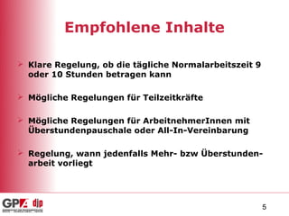 Empfohlene Inhalte

 Klare Regelung, ob die tägliche Normalarbeitszeit 9
  oder 10 Stunden betragen kann

 Mögliche Regelungen für Teilzeitkräfte

 Mögliche Regelungen für ArbeitnehmerInnen mit
  Überstundenpauschale oder All-In-Vereinbarung

 Regelung, wann jedenfalls Mehr- bzw Überstunden-
  arbeit vorliegt




                                                        5
 