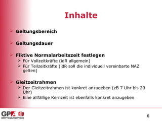 Inhalte
 Geltungsbereich

 Geltungsdauer

 Fiktive Normalarbeitszeit festlegen
    Für Vollzeitkräfte (idR allgemein)
    Für Teilzeitkräfte (idR soll die individuell vereinbarte NAZ
     gelten)

 Gleitzeitrahmen
    Der Gleitzeitrahmen ist konkret anzugeben (zB 7 Uhr bis 20
     Uhr)
    Eine allfällige Kernzeit ist ebenfalls konkret anzugeben



                                                                    6
 